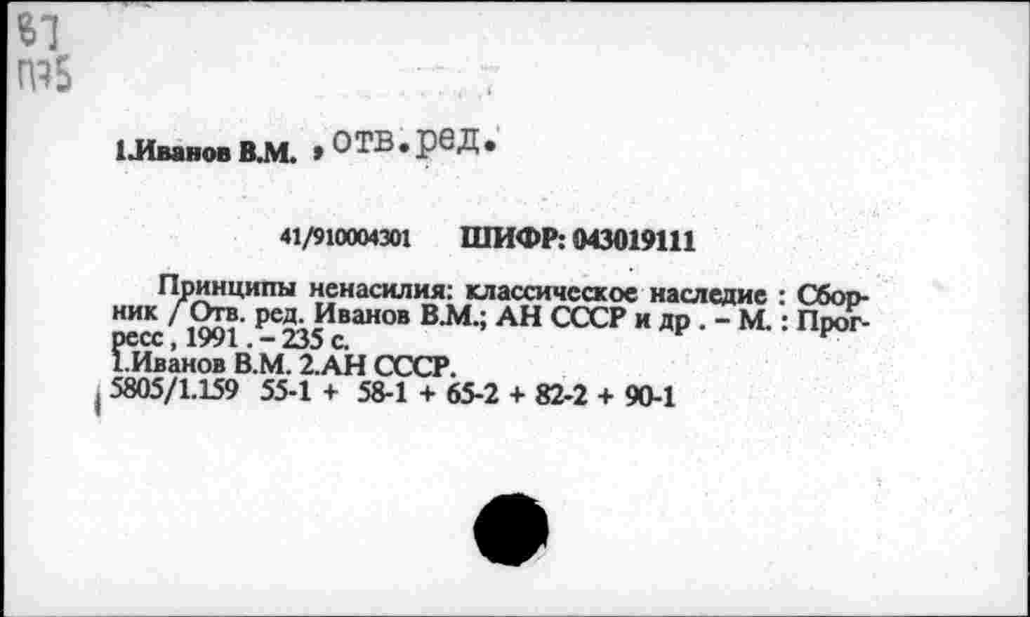 ﻿41
1115
1 Иванов В.М. , О ТВ • рб Д •
41/910004301 ШИФР: 043019111
Принципы ненасилия: классическое наследие : Сбоо-ник Л?!?- Ре5' Иван°в В.М.; АН СССР и др . - М.: Прогресс, 1991235 с.
1.Иванов В.М. 2.АН СССР.
I 5805/1.159 55-1 + 58-1 + 65-2 + 82-2 + 90-1